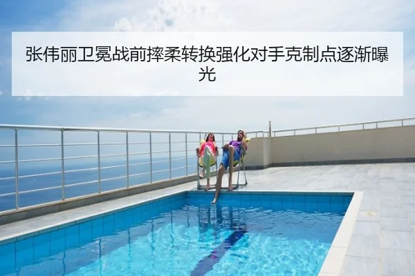 张伟丽卫冕战前摔柔转换强化对手克制点逐渐曝光