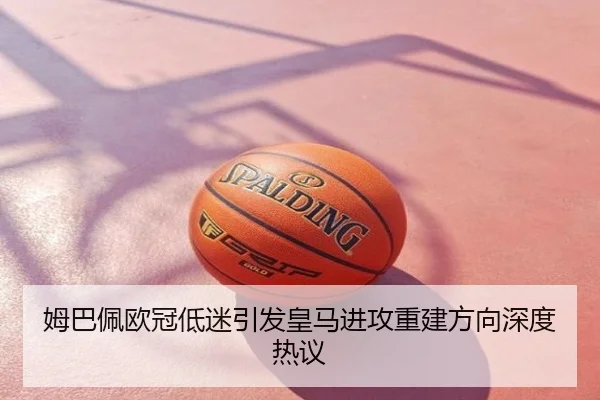 姆巴佩欧冠低迷引发皇马进攻重建方向深度热议